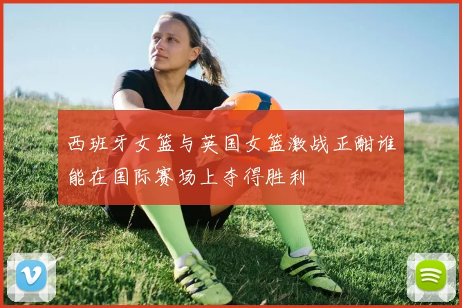 西班牙女篮与英国女篮激战正酣谁能在国际赛场上夺得胜利