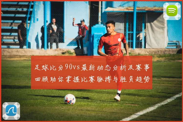 足球比分90vs最新动态分析及赛事回顾助你掌握比赛脉搏与胜负趋势