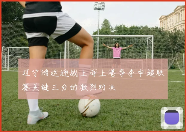 辽宁鸿运迎战上海上港争夺中超联赛关键三分的激烈对决